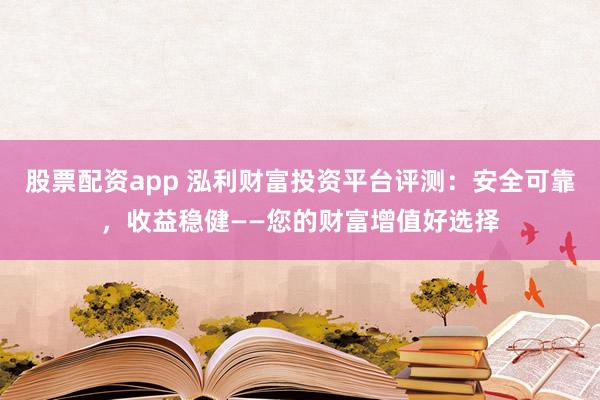 股票配资app 泓利财富投资平台评测：安全可靠，收益稳健——您的财富增值好选择
