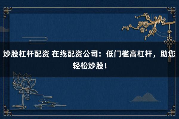 炒股杠杆配资 在线配资公司：低门槛高杠杆，助您轻松炒股！
