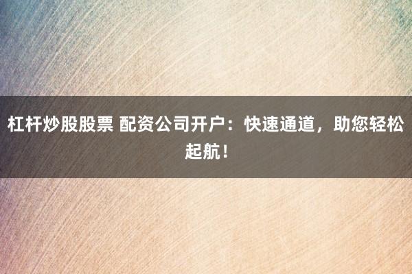 杠杆炒股股票 配资公司开户：快速通道，助您轻松起航！