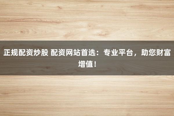 正规配资炒股 配资网站首选：专业平台，助您财富增值！