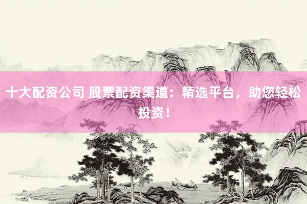 十大配资公司 股票配资渠道：精选平台，助您轻松投资！