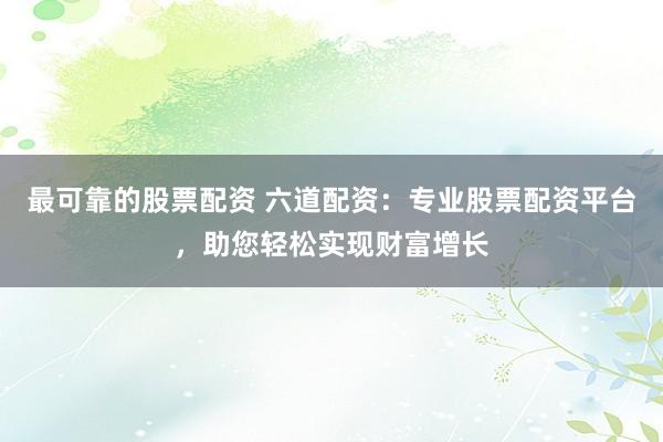 最可靠的股票配资 六道配资：专业股票配资平台，助您轻松实现财富增长