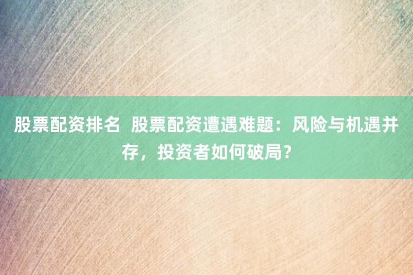 股票配资排名  股票配资遭遇难题：风险与机遇并存，投资者如何破局？