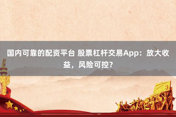 国内可靠的配资平台 股票杠杆交易App：放大收益，风险可控？