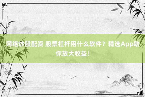 网络炒股配资 股票杠杆用什么软件？精选App助你放大收益！
