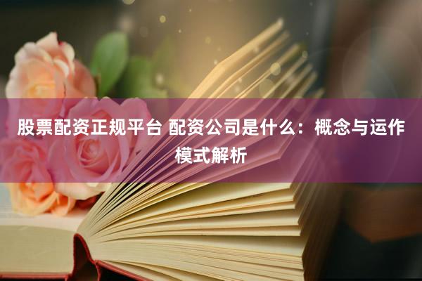 股票配资正规平台 配资公司是什么：概念与运作模式解析