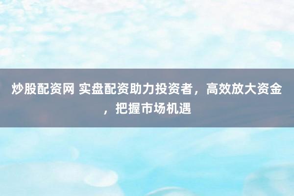 炒股配资网 实盘配资助力投资者，高效放大资金，把握市场机遇