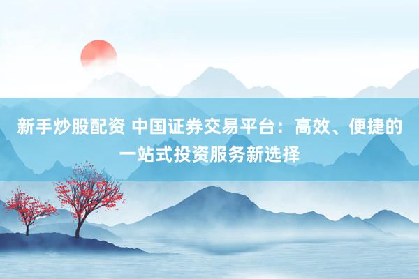 新手炒股配资 中国证券交易平台：高效、便捷的一站式投资服务新选择