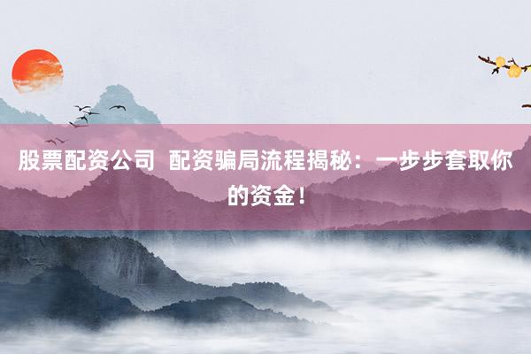 股票配资公司  配资骗局流程揭秘：一步步套取你的资金！